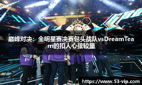 巅峰对决：全明星赛决赛包头战队vsDreamTeam的扣人心弦较量